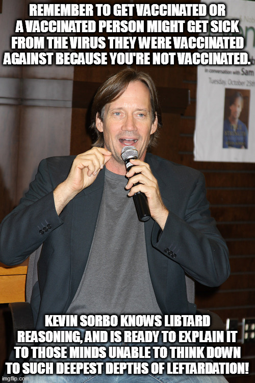 An interpreter has come forth, able to explain the leftist mind. | REMEMBER TO GET VACCINATED OR A VACCINATED PERSON MIGHT GET SICK FROM THE VIRUS THEY WERE VACCINATED AGAINST BECAUSE YOU'RE NOT VACCINATED. KEVIN SORBO KNOWS LIBTARD REASONING, AND IS READY TO EXPLAIN IT TO THOSE MINDS UNABLE TO THINK DOWN TO SUCH DEEPEST DEPTHS OF LEFTARDATION! | image tagged in covid,leftardation,kevin sorbo | made w/ Imgflip meme maker