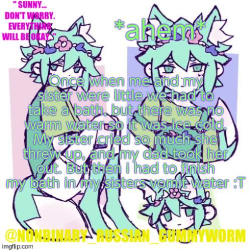 Not the best childhood memory- | *ahem*; Once when me and my sister were little we had to take a bath, but there was no warm water so it was ice cold. My sister cried so much she threw up, and my dad took her out. But then i had to finish my bath in my sisters vomit water :T | image tagged in nonbinary russian worm basil fox temp | made w/ Imgflip meme maker