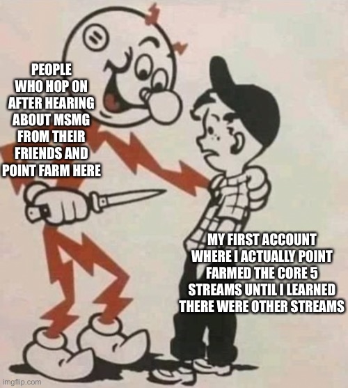 The main 5 streams: fun, gaming, politics, cats, and sports I think | PEOPLE WHO HOP ON AFTER HEARING ABOUT MSMG FROM THEIR FRIENDS AND POINT FARM HERE; MY FIRST ACCOUNT WHERE I ACTUALLY POINT FARMED THE CORE 5 STREAMS UNTIL I LEARNED THERE WERE OTHER STREAMS | made w/ Imgflip meme maker