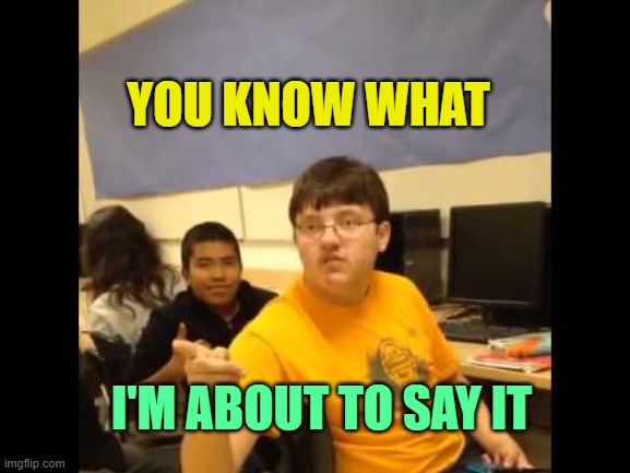 I'm gonna say it | YOU KNOW WHAT I'M ABOUT TO SAY IT | image tagged in i'm gonna say it | made w/ Imgflip meme maker