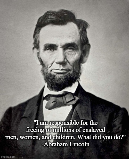 Abraham Lincoln | "I am responsible for the freeing of millions of enslaved men, women, and children. What did you do?"
-Abraham Lincoln | image tagged in abraham lincoln | made w/ Imgflip meme maker