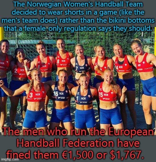 Punished for not wanting to be exploited. | The Norwegian Women's Handball Team decided to wear shorts in a game (like the men's team does) rather than the bikini bottoms that a female-only regulation says they should. The men who run the European Handball Federation have fined them €1,500 or $1,767. | image tagged in sports,sexism,rules,inequality | made w/ Imgflip meme maker