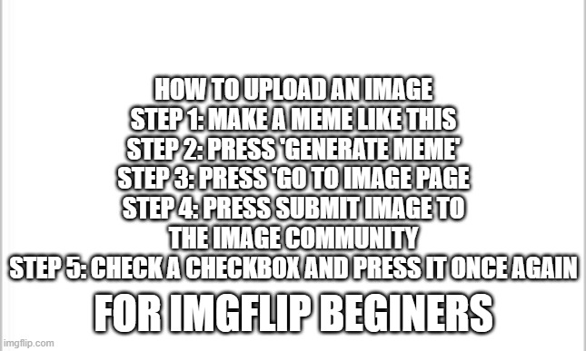 white background | HOW TO UPLOAD AN IMAGE
STEP 1: MAKE A MEME LIKE THIS
STEP 2: PRESS 'GENERATE MEME'
STEP 3: PRESS 'GO TO IMAGE PAGE
STEP 4: PRESS SUBMIT IMAGE TO THE IMAGE COMMUNITY
STEP 5: CHECK A CHECKBOX AND PRESS IT ONCE AGAIN; FOR IMGFLIP BEGINERS | image tagged in white background | made w/ Imgflip meme maker
