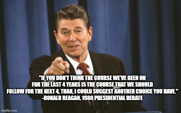 Ronald Reagan | "IF YOU DON'T THINK THE COURSE WE'VE BEEN ON FOR THE LAST 4 YEARS IS THE COURSE THAT WE SHOULD FOLLOW FOR THE NEXT 4, THAN, I COULD SUGGEST ANOTHER CHOICE YOU HAVE."
-RONALD REAGAN, 1980 PRESIDENTIAL DEBATE | image tagged in ronald reagan | made w/ Imgflip meme maker