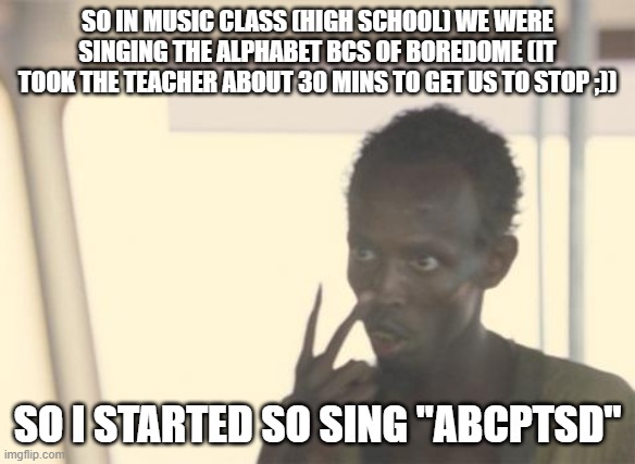 PTSD, if ya know what I mean | SO IN MUSIC CLASS (HIGH SCHOOL) WE WERE SINGING THE ALPHABET BCS OF BOREDOME (IT TOOK THE TEACHER ABOUT 30 MINS TO GET US TO STOP ;)); SO I STARTED SO SING "ABCPTSD" | image tagged in memes,i'm the captain now,ptsd | made w/ Imgflip meme maker