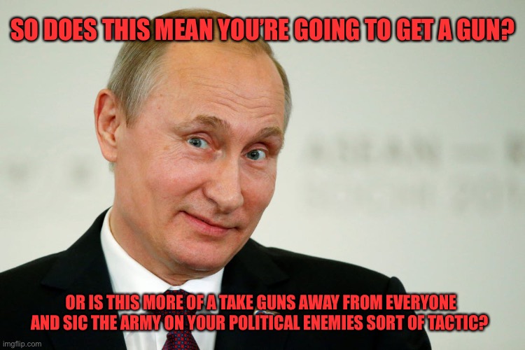 Sarcastic Putin | OR IS THIS MORE OF A TAKE GUNS AWAY FROM EVERYONE AND SIC THE ARMY ON YOUR POLITICAL ENEMIES SORT OF TACTIC? SO DOES THIS MEAN YOU’RE GOING  | image tagged in sarcastic putin | made w/ Imgflip meme maker