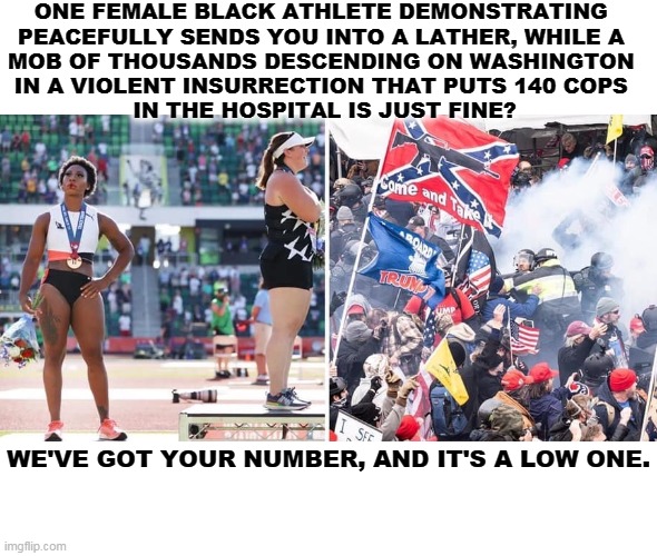 ONE FEMALE BLACK ATHLETE DEMONSTRATING 
PEACEFULLY SENDS YOU INTO A LATHER, WHILE A 
MOB OF THOUSANDS DESCENDING ON WASHINGTON 
IN A VIOLENT INSURRECTION THAT PUTS 140 COPS 
IN THE HOSPITAL IS JUST FINE? WE'VE GOT YOUR NUMBER, AND IT'S A LOW ONE. | image tagged in femal,black,athletes,violent,riot,racist | made w/ Imgflip meme maker