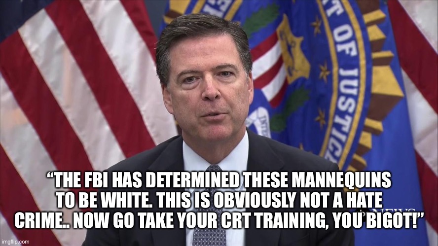FBI Director James Comey | “THE FBI HAS DETERMINED THESE MANNEQUINS TO BE WHITE. THIS IS OBVIOUSLY NOT A HATE CRIME.. NOW GO TAKE YOUR CRT TRAINING, YOU BIGOT!” | image tagged in fbi director james comey | made w/ Imgflip meme maker