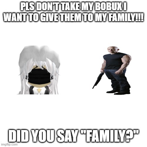 Blank Transparent Square Meme | PLS DON'T TAKE MY BOBUX I WANT TO GIVE THEM TO MY FAMILY!!! DID YOU SAY "FAMILY?" | image tagged in memes,blank transparent square | made w/ Imgflip meme maker