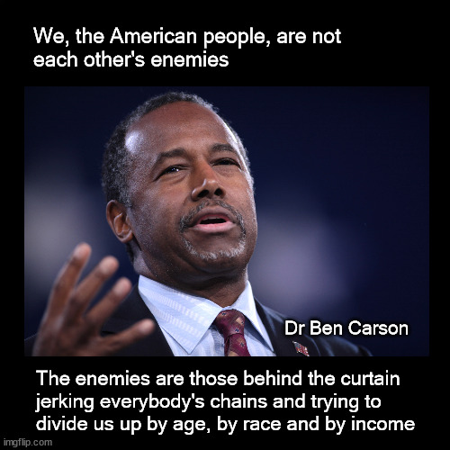 We, the American people, are not each other's enemies | We, the American people, are not 
each other's enemies; Dr Ben Carson; The enemies are those behind the curtain
jerking everybody's chains and trying to 
divide us up by age, by race and by income | image tagged in ben carson | made w/ Imgflip meme maker