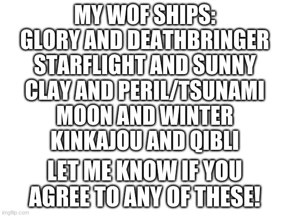Blank White Template | MY WOF SHIPS:
GLORY AND DEATHBRINGER
STARFLIGHT AND SUNNY
CLAY AND PERIL/TSUNAMI
MOON AND WINTER
KINKAJOU AND QIBLI; LET ME KNOW IF YOU AGREE TO ANY OF THESE! | image tagged in blank white template | made w/ Imgflip meme maker