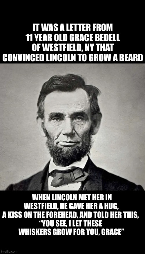 Legend of the beard | IT WAS A LETTER FROM 11 YEAR OLD GRACE BEDELL OF WESTFIELD, NY THAT CONVINCED LINCOLN TO GROW A BEARD; WHEN LINCOLN MET HER IN WESTFIELD, HE GAVE HER A HUG, A KISS ON THE FOREHEAD, AND TOLD HER THIS, 
“YOU SEE, I LET THESE 
WHISKERS GROW FOR YOU, GRACE” | image tagged in history,abraham lincoln,fun fact | made w/ Imgflip meme maker