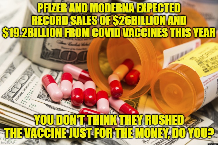 Big pharma | PFIZER AND MODERNA EXPECTED RECORD SALES OF $26BILLION AND $19.2BILLION FROM COVID VACCINES THIS YEAR; YOU DON'T THINK THEY RUSHED THE VACCINE JUST FOR THE MONEY, DO YOU? | image tagged in big pharma | made w/ Imgflip meme maker