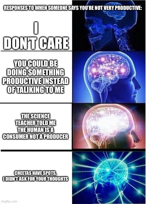 Expanding Brain |  RESPONSES TO WHEN SOMEONE SAYS YOU’RE NOT VERY PRODUCTIVE:; I DON’T CARE; YOU COULD BE DOING SOMETHING PRODUCTIVE INSTEAD OF TALIKING TO ME; THE SCIENCE TEACHER TOLD ME THE HUMAN IS A CONSUMER NOT A PRODUCER; CHEETAS HAVE SPOTS,

I DIDN’T ASK FOR YOUR THOUGHTS | image tagged in memes,expanding brain | made w/ Imgflip meme maker