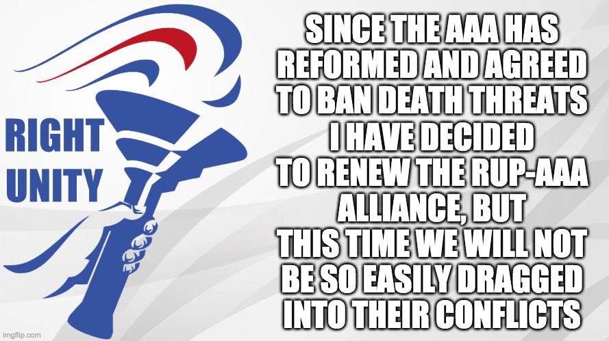 We will also only ban NSFW anime. But we will still back up the AAA if their conflict is major enough. | SINCE THE AAA HAS REFORMED AND AGREED TO BAN DEATH THREATS; I HAVE DECIDED TO RENEW THE RUP-AAA ALLIANCE, BUT THIS TIME WE WILL NOT BE SO EASILY DRAGGED INTO THEIR CONFLICTS | image tagged in rup announcement,memes,politics | made w/ Imgflip meme maker
