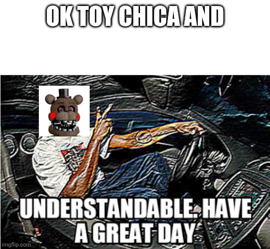 UNDERSTANDABLE, HAVE A GREAT DAY | OK TOY CHICA AND | image tagged in understandable have a great day | made w/ Imgflip meme maker