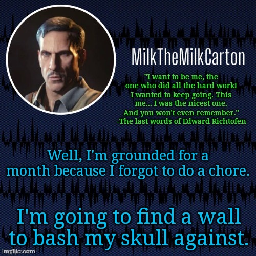MilkTheMilkCarton but he's resorting to schtabbing | Well, I'm grounded for a month because I forgot to do a chore. I'm going to find a wall to bash my skull against. | image tagged in milkthemilkcarton but he's resorting to schtabbing | made w/ Imgflip meme maker