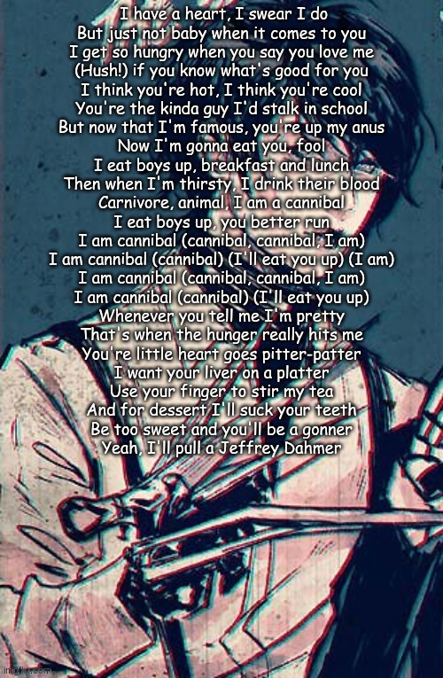 scissor hand boy | I have a heart, I swear I do
But just not baby when it comes to you
I get so hungry when you say you love me
(Hush!) if you know what's good for you
I think you're hot, I think you're cool
You're the kinda guy I'd stalk in school
But now that I'm famous, you're up my anus
Now I'm gonna eat you, fool
I eat boys up, breakfast and lunch
Then when I'm thirsty, I drink their blood
Carnivore, animal, I am a cannibal
I eat boys up, you better run
I am cannibal (cannibal, cannibal, I am)
I am cannibal (cannibal) (I'll eat you up) (I am)
I am cannibal (cannibal, cannibal, I am)
I am cannibal (cannibal) (I'll eat you up)
Whenever you tell me I'm pretty
That's when the hunger really hits me
You're little heart goes pitter-patter
I want your liver on a platter
Use your finger to stir my tea
And for dessert I'll suck your teeth
Be too sweet and you'll be a gonner
Yeah, I'll pull a Jeffrey Dahmer | image tagged in scissor hand boy | made w/ Imgflip meme maker