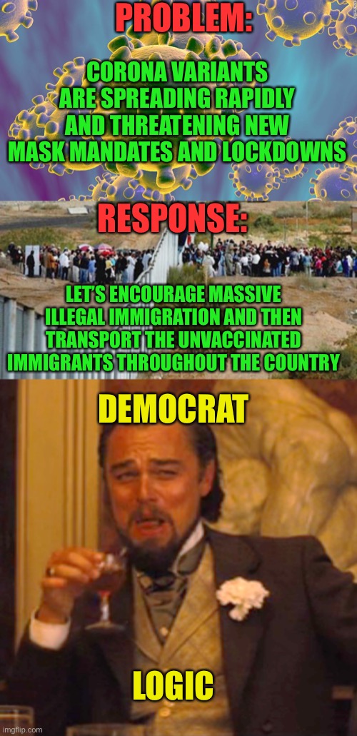 No ones that stupid. It’s a planned action | PROBLEM:; CORONA VARIANTS ARE SPREADING RAPIDLY AND THREATENING NEW MASK MANDATES AND LOCKDOWNS; RESPONSE:; LET’S ENCOURAGE MASSIVE ILLEGAL IMMIGRATION AND THEN TRANSPORT THE UNVACCINATED IMMIGRANTS THROUGHOUT THE COUNTRY; DEMOCRAT; LOGIC | image tagged in coronavirus,border invasion,memes,laughing leo,dumb democrats,cultural marxism | made w/ Imgflip meme maker