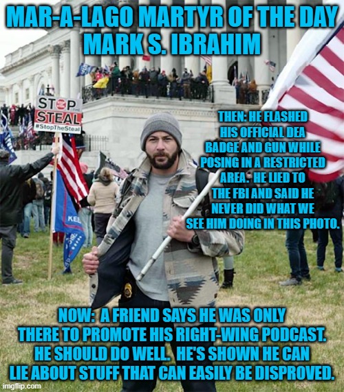 It's not a lie.  It is "disinformation." The Tangerine Tyrant said so. | MAR-A-LAGO MARTYR OF THE DAY
MARK S. IBRAHIM; THEN: HE FLASHED HIS OFFICIAL DEA BADGE AND GUN WHILE POSING IN A RESTRICTED AREA.  HE LIED TO THE FBI AND SAID HE NEVER DID WHAT WE SEE HIM DOING IN THIS PHOTO. NOW:  A FRIEND SAYS HE WAS ONLY THERE TO PROMOTE HIS RIGHT-WING PODCAST. HE SHOULD DO WELL.  HE'S SHOWN HE CAN LIE ABOUT STUFF THAT CAN EASILY BE DISPROVED. | image tagged in politics | made w/ Imgflip meme maker
