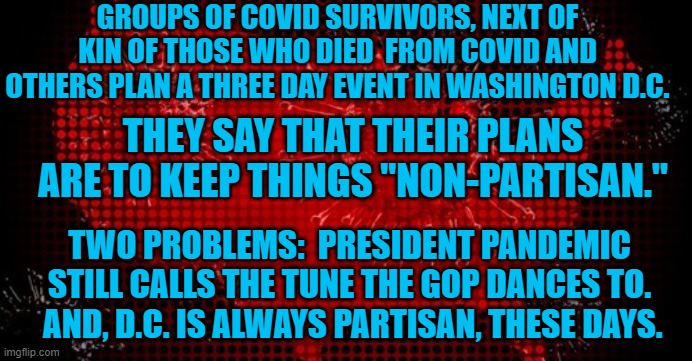 Oh good.  Another opportunity for President Pandemic to whine. | GROUPS OF COVID SURVIVORS, NEXT OF KIN OF THOSE WHO DIED  FROM COVID AND OTHERS PLAN A THREE DAY EVENT IN WASHINGTON D.C. THEY SAY THAT THEIR PLANS ARE TO KEEP THINGS "NON-PARTISAN."; TWO PROBLEMS:  PRESIDENT PANDEMIC STILL CALLS THE TUNE THE GOP DANCES TO.  AND, D.C. IS ALWAYS PARTISAN, THESE DAYS. | image tagged in politics | made w/ Imgflip meme maker