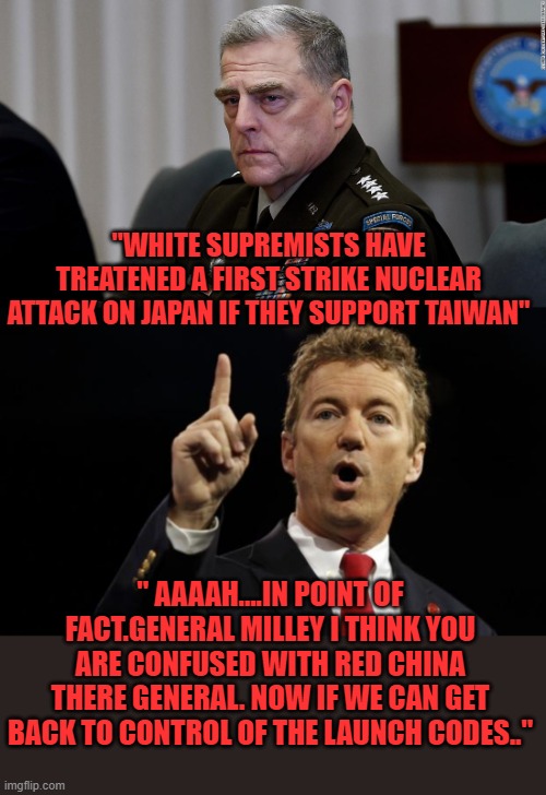 the wokeness is deep within this one | "WHITE SUPREMISTS HAVE TREATENED A FIRST STRIKE NUCLEAR ATTACK ON JAPAN IF THEY SUPPORT TAIWAN"; " AAAAH....IN POINT OF FACT.GENERAL MILLEY I THINK YOU ARE CONFUSED WITH RED CHINA THERE GENERAL. NOW IF WE CAN GET BACK TO CONTROL OF THE LAUNCH CODES.." | image tagged in democrats,fascism,idiot | made w/ Imgflip meme maker