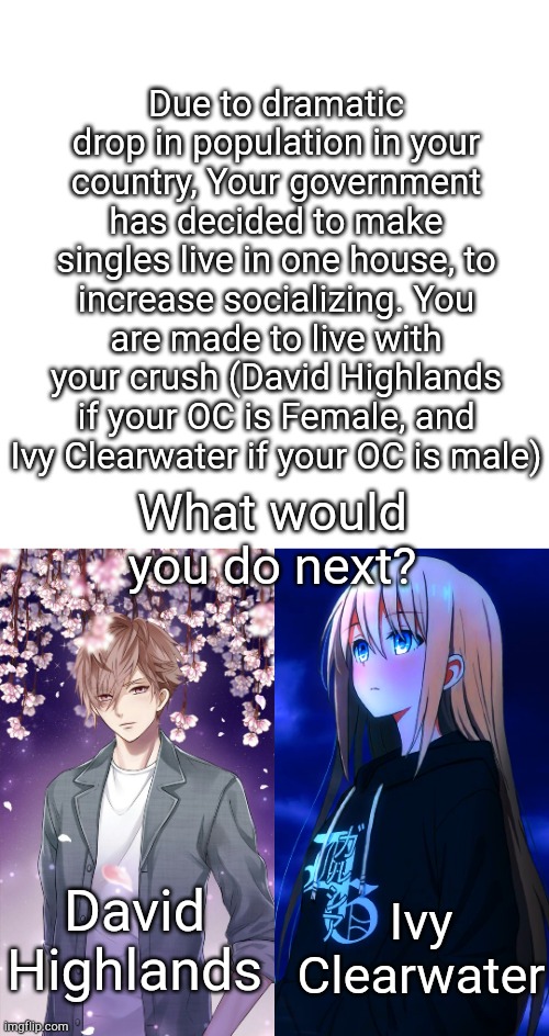 Another RP..... | Due to dramatic drop in population in your country, Your government has decided to make singles live in one house, to increase socializing. You are made to live with your crush (David Highlands if your OC is Female, and Ivy Clearwater if your OC is male); What would you do next? Ivy Clearwater; David Highlands | image tagged in memes,blank transparent square | made w/ Imgflip meme maker