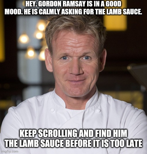 please... do it | HEY. GORDON RAMSAY IS IN A GOOD MOOD. HE IS CALMLY ASKING FOR THE LAMB SAUCE. KEEP SCROLLING AND FIND HIM THE LAMB SAUCE BEFORE IT IS TOO LATE | image tagged in chef gordon ramsay,gordon ramsay,lamb sauce,memes,keep scrolling,wheres the lamb sauce | made w/ Imgflip meme maker