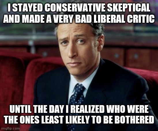 Jon Stewart Skeptical Meme | I STAYED CONSERVATIVE SKEPTICAL AND MADE A VERY BAD LIBERAL CRITIC UNTIL THE DAY I REALIZED WHO WERE THE ONES LEAST LIKELY TO BE BOTHERED | image tagged in memes,jon stewart skeptical | made w/ Imgflip meme maker
