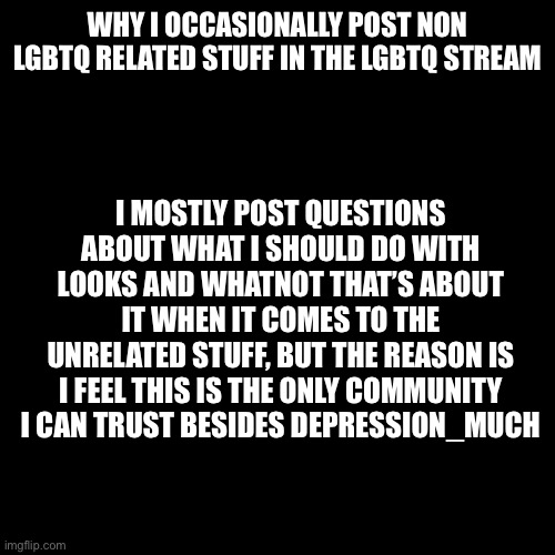 :/ | WHY I OCCASIONALLY POST NON LGBTQ RELATED STUFF IN THE LGBTQ STREAM; I MOSTLY POST QUESTIONS ABOUT WHAT I SHOULD DO WITH LOOKS AND WHATNOT THAT’S ABOUT IT WHEN IT COMES TO THE UNRELATED STUFF, BUT THE REASON IS I FEEL THIS IS THE ONLY COMMUNITY I CAN TRUST BESIDES DEPRESSION_MUCH | image tagged in memes,blank transparent square,lgbtq | made w/ Imgflip meme maker