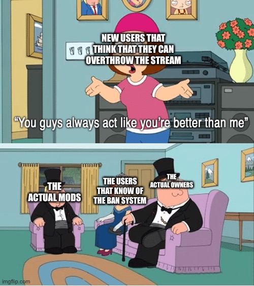 You Guys Always Act Like You're Better Than Me | NEW USERS THAT THINK THAT THEY CAN OVERTHROW THE STREAM; THE ACTUAL MODS; THE ACTUAL OWNERS; THE USERS THAT KNOW OF THE BAN SYSTEM | image tagged in you guys always act like you're better than me | made w/ Imgflip meme maker