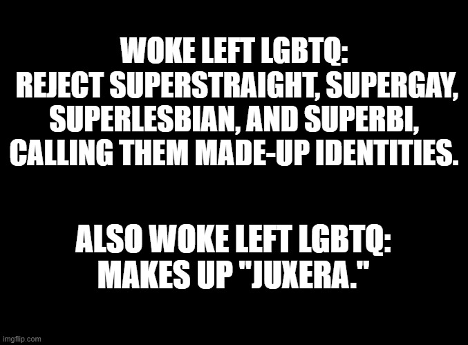 I saw the video and STILL have no clue what the heck that means! | WOKE LEFT LGBTQ:
 REJECT SUPERSTRAIGHT, SUPERGAY, SUPERLESBIAN, AND SUPERBI, CALLING THEM MADE-UP IDENTITIES. ALSO WOKE LEFT LGBTQ:
MAKES UP "JUXERA." | image tagged in blank black,superstraight,super,straight,hecking cute,hecking valid | made w/ Imgflip meme maker