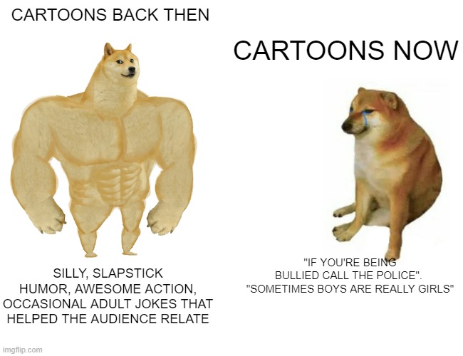 Buff Doge vs. Cheems | CARTOONS BACK THEN; CARTOONS NOW; "IF YOU'RE BEING BULLIED CALL THE POLICE". 

 "SOMETIMES BOYS ARE REALLY GIRLS"; SILLY, SLAPSTICK HUMOR, AWESOME ACTION, OCCASIONAL ADULT JOKES THAT HELPED THE AUDIENCE RELATE | image tagged in memes,buff doge vs cheems,doge,nostalgia | made w/ Imgflip meme maker