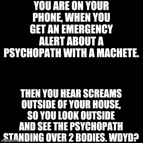 POV | YOU ARE ON YOUR PHONE, WHEN YOU GET AN EMERGENCY ALERT ABOUT A PSYCHOPATH WITH A MACHETE. THEN YOU HEAR SCREAMS OUTSIDE OF YOUR HOUSE, SO YOU LOOK OUTSIDE AND SEE THE PSYCHOPATH STANDING OVER 2 BODIES. WDYD? | image tagged in memes,blank transparent square,oh wow are you actually reading these tags,are you that bored,heh | made w/ Imgflip meme maker