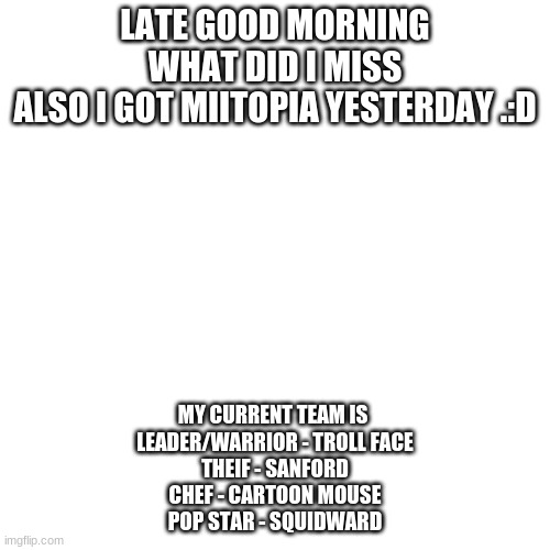 j | LATE GOOD MORNING
WHAT DID I MISS
ALSO I GOT MIITOPIA YESTERDAY .:D; MY CURRENT TEAM IS 
LEADER/WARRIOR - TROLL FACE
THEIF - SANFORD
CHEF - CARTOON MOUSE
POP STAR - SQUIDWARD | made w/ Imgflip meme maker