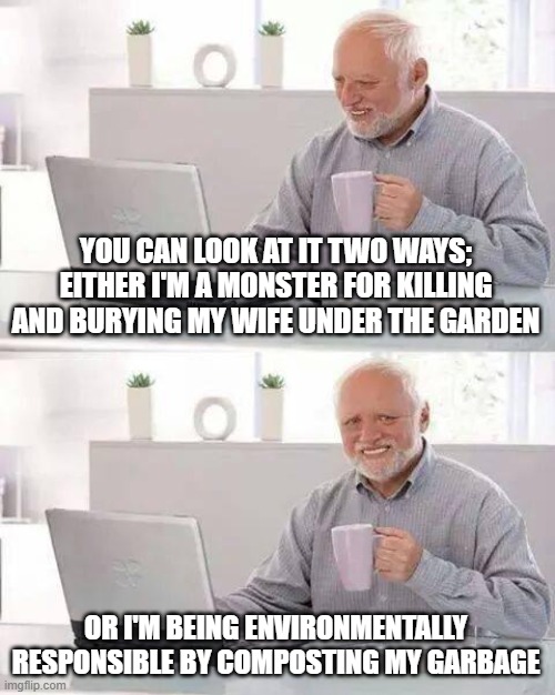 Hide the Pain Harold Meme | YOU CAN LOOK AT IT TWO WAYS; EITHER I'M A MONSTER FOR KILLING AND BURYING MY WIFE UNDER THE GARDEN; OR I'M BEING ENVIRONMENTALLY RESPONSIBLE BY COMPOSTING MY GARBAGE | image tagged in memes,hide the pain harold | made w/ Imgflip meme maker