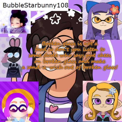 Bubble's template 5.0 | Broken glass is not a food so don't you listen to some dude who says put chees on broken glass and make a sand-a-wich out of broken glass! | image tagged in bubble's template 5 0 | made w/ Imgflip meme maker