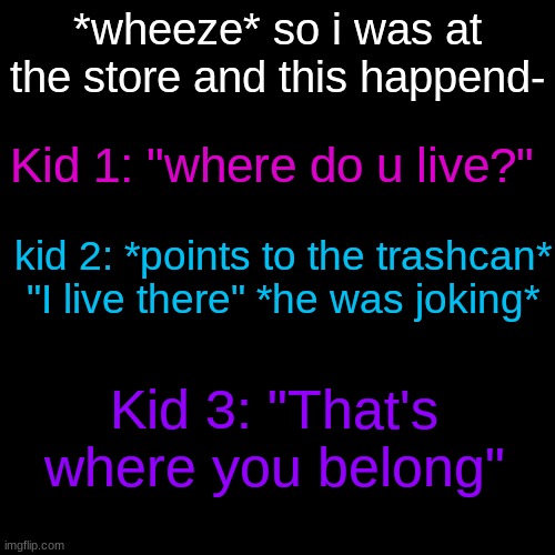 XD | *wheeze* so i was at the store and this happend-; Kid 1: "where do u live?"; kid 2: *points to the trashcan* "I live there" *he was joking*; Kid 3: "That's where you belong" | image tagged in memes,blank transparent square | made w/ Imgflip meme maker