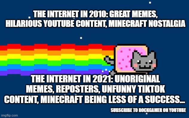 Internet then VS. now | THE INTERNET IN 2010: GREAT MEMES, HILARIOUS YOUTUBE CONTENT, MINECRAFT NOSTALGIA; THE INTERNET IN 2021: UNORIGINAL MEMES, REPOSTERS, UNFUNNY TIKTOK CONTENT, MINECRAFT BEING LESS OF A SUCCESS... SUBSCRIBE TO ROCKGAMER ON YOUTUBE | image tagged in nyan cat,nostalgia | made w/ Imgflip meme maker