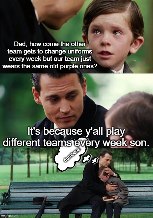 Finding Neverland Meme | Dad, how come the other team gets to change uniforms every week but our team just wears the same old purple ones? It's because y'all play different teams every week son. dumbass | image tagged in memes,finding neverland | made w/ Imgflip meme maker