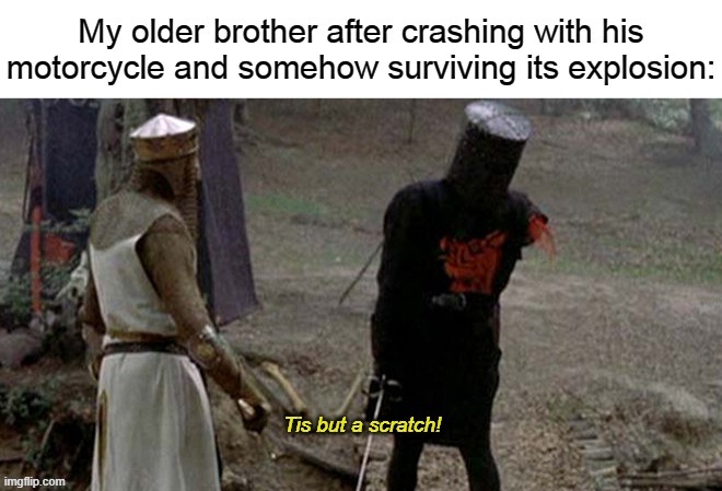 funny thing is he actually survived with just a few scratches and the motorcycle actually just fell and broke it's mirrors | image tagged in tis but a scratch | made w/ Imgflip meme maker