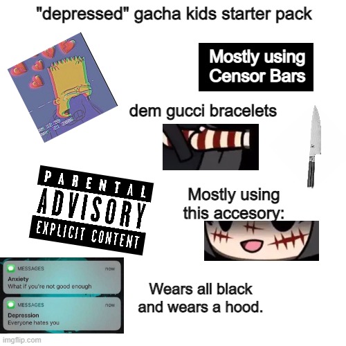 Couldn't list all of them, but seriously, depression is not quirky nor a joke. | "depressed" gacha kids starter pack; Mostly using Censor Bars; dem gucci bracelets; Mostly using this accesory:; Wears all black and wears a hood. | image tagged in memes,blank transparent square | made w/ Imgflip meme maker