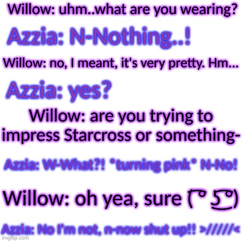 *Starzia intensifies* | Willow: uhm..what are you wearing? Azzia: N-Nothing..! Willow: no, I meant, it's very pretty. Hm... Azzia: yes? Willow: are you trying to impress Starcross or something-; Azzia: W-What?! *turning pink* N-No! Willow: oh yea, sure ( ͡° ͜ʖ ͡°); Azzia: No I'm not, n-now shut up!! >/////< | image tagged in memes,blank transparent square | made w/ Imgflip meme maker