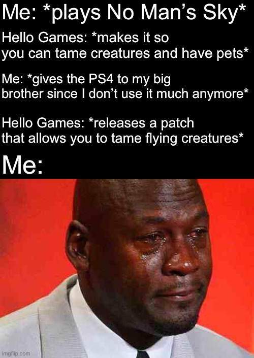 It was literally right after I gave it to my older brother who is in college | Me: *plays No Man’s Sky*; Hello Games: *makes it so you can tame creatures and have pets*; Me: *gives the PS4 to my big brother since I don’t use it much anymore*; Hello Games: *releases a patch that allows you to tame flying creatures*; Me: | image tagged in crying michael jordan | made w/ Imgflip meme maker