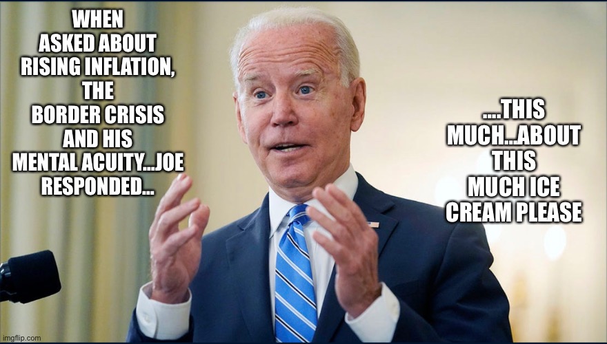 This much… | ….THIS MUCH…ABOUT THIS MUCH ICE CREAM PLEASE; WHEN ASKED ABOUT RISING INFLATION, THE BORDER CRISIS AND HIS MENTAL ACUITY…JOE RESPONDED… | image tagged in joe biden,joke,disgrace,worst,president,never forget | made w/ Imgflip meme maker
