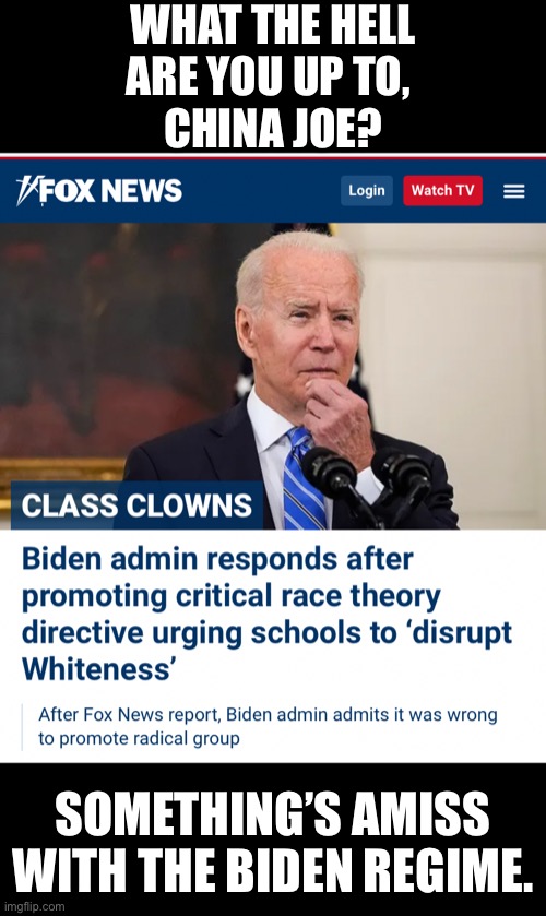 Something’s amiss, Beijing Biden! | WHAT THE HELL
ARE YOU UP TO, 
CHINA JOE? SOMETHING’S AMISS
WITH THE BIDEN REGIME. | image tagged in joe biden,creepy joe biden,biden,democrat party,racists,communists | made w/ Imgflip meme maker