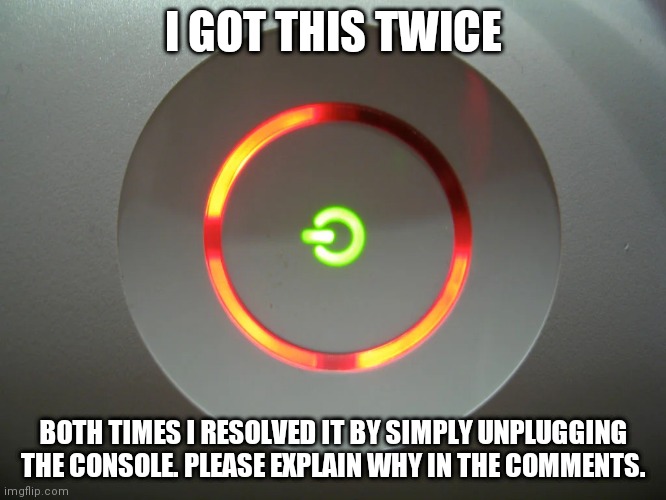 How did this happen? I got the 3 red rings twice, but nothing was actually wrong. Was I lucky or did it the 360 just trigger it? |  I GOT THIS TWICE; BOTH TIMES I RESOLVED IT BY SIMPLY UNPLUGGING THE CONSOLE. PLEASE EXPLAIN WHY IN THE COMMENTS. | image tagged in red ring of death template,explain | made w/ Imgflip meme maker