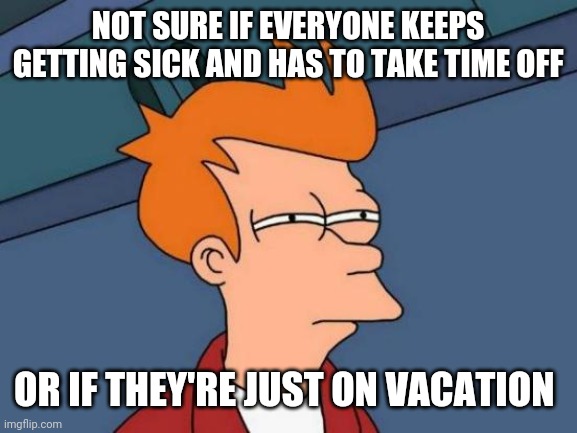 Futurama Fry Meme | NOT SURE IF EVERYONE KEEPS GETTING SICK AND HAS TO TAKE TIME OFF; OR IF THEY'RE JUST ON VACATION | image tagged in memes,futurama fry | made w/ Imgflip meme maker