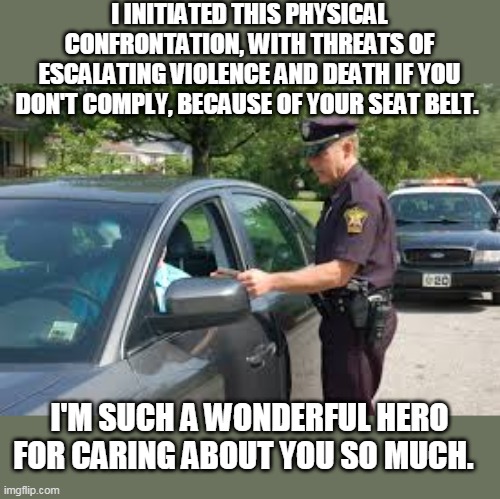 Traffic stop | I INITIATED THIS PHYSICAL CONFRONTATION, WITH THREATS OF ESCALATING VIOLENCE AND DEATH IF YOU DON'T COMPLY, BECAUSE OF YOUR SEAT BELT. I'M SUCH A WONDERFUL HERO FOR CARING ABOUT YOU SO MUCH. | image tagged in traffic stop,seat belt,cop,fascist | made w/ Imgflip meme maker