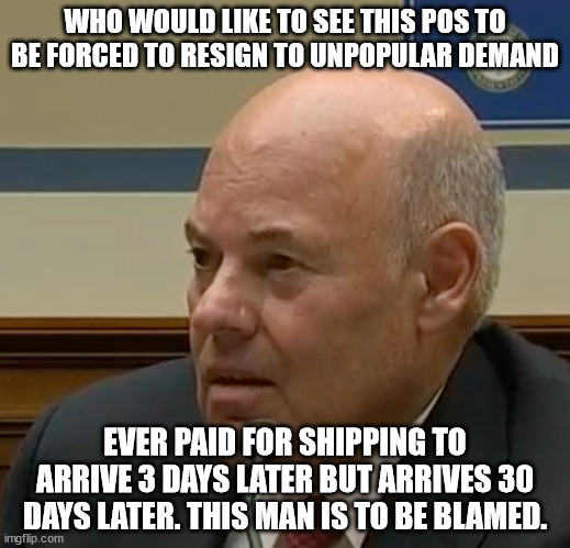 Example of a bad Postmaster General | WHO WOULD LIKE TO SEE THIS POS TO BE FORCED TO RESIGN TO UNPOPULAR DEMAND; EVER PAID FOR SHIPPING TO ARRIVE 3 DAYS LATER BUT ARRIVES 30 DAYS LATER. THIS MAN IS TO BE BLAMED. | image tagged in postmaster general,louis dejoy,usps,government corruption | made w/ Imgflip meme maker